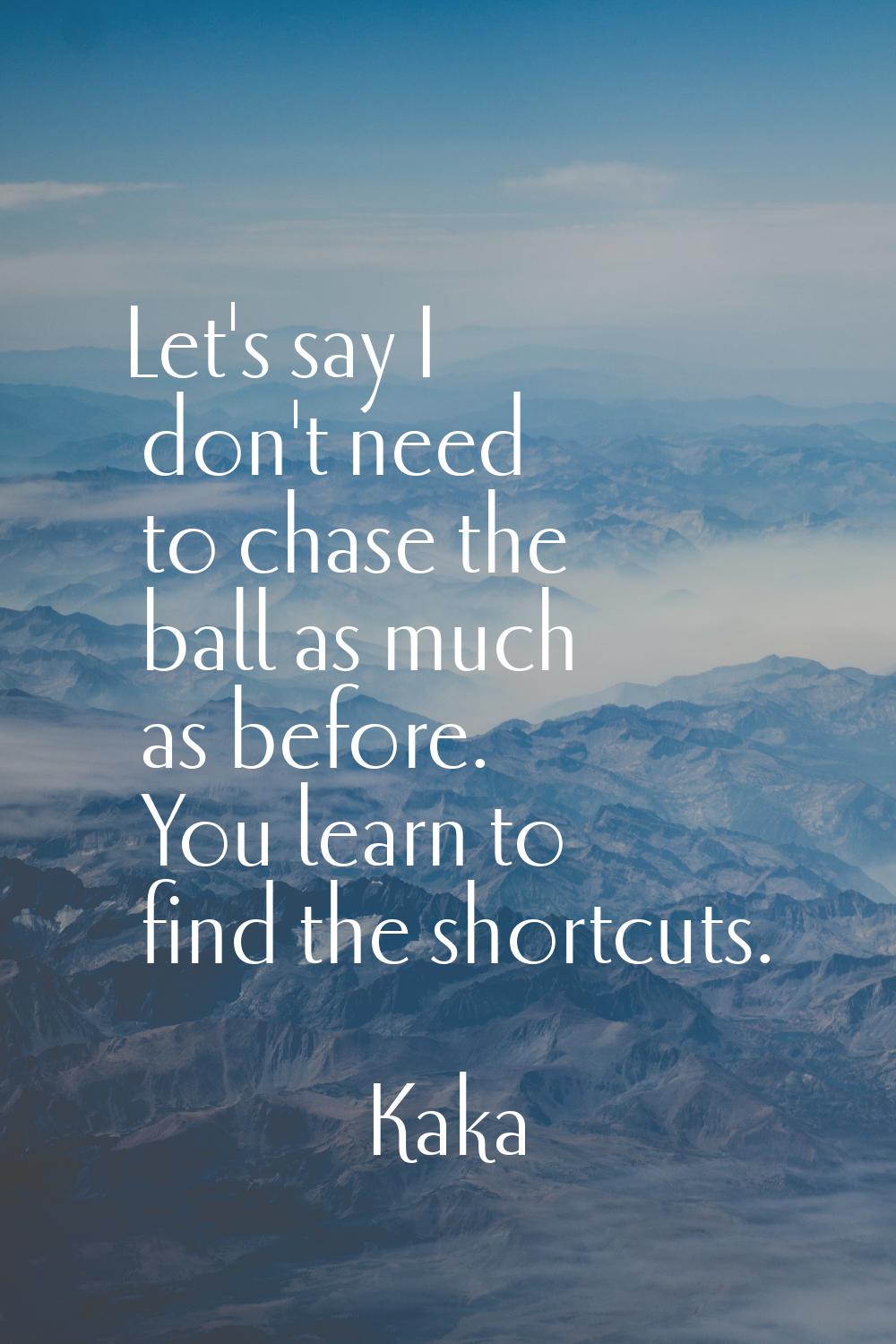Let's say I don't need to chase the ball as much as before. You learn to find the shortcuts.