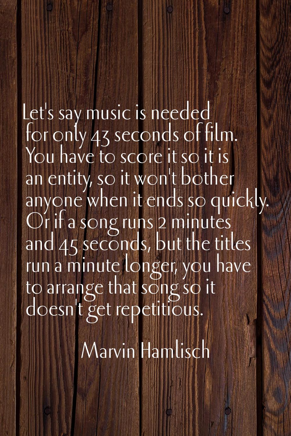 Let's say music is needed for only 43 seconds of film. You have to score it so it is an entity, so 