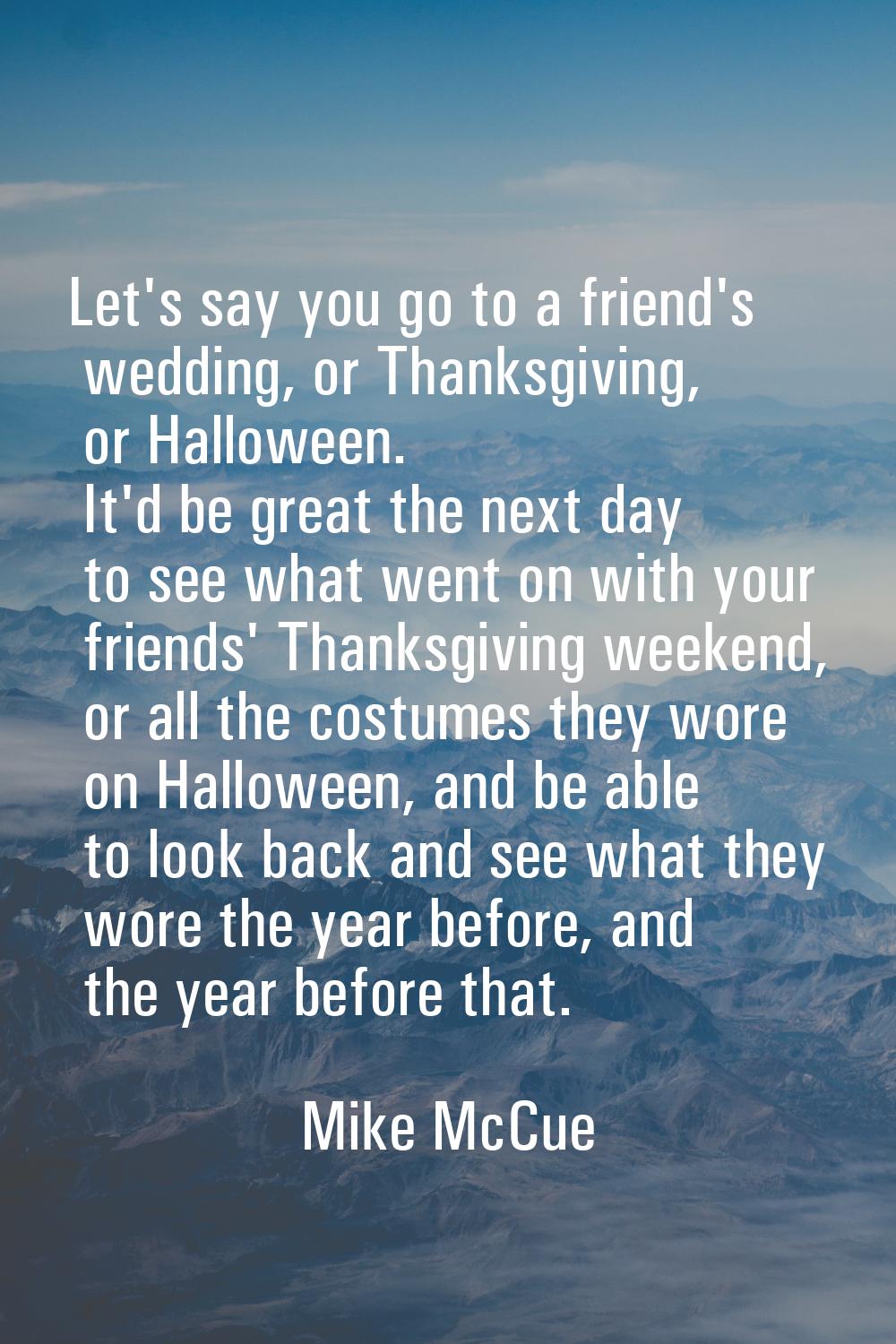 Let's say you go to a friend's wedding, or Thanksgiving, or Halloween. It'd be great the next day t