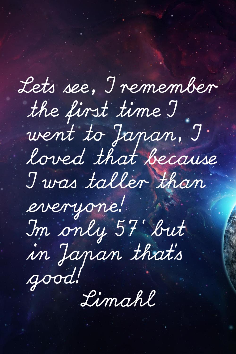 Lets see, I remember the first time I went to Japan, I loved that because I was taller than everyon