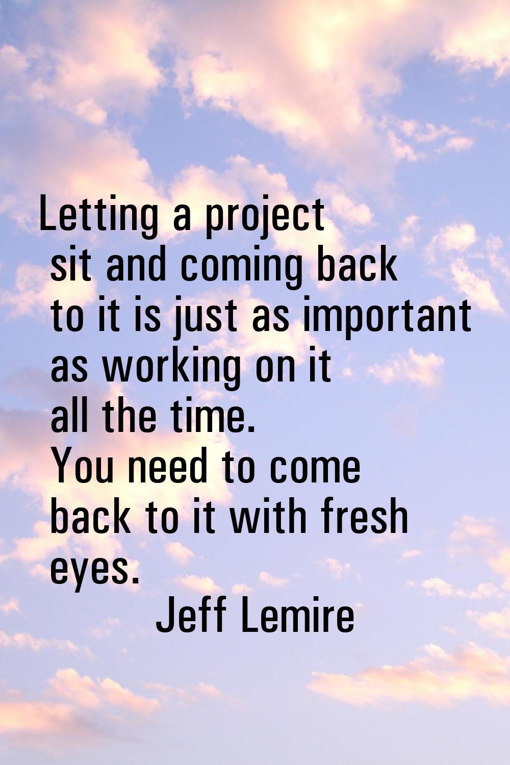 Letting a project sit and coming back to it is just as important as working on it all the time. You