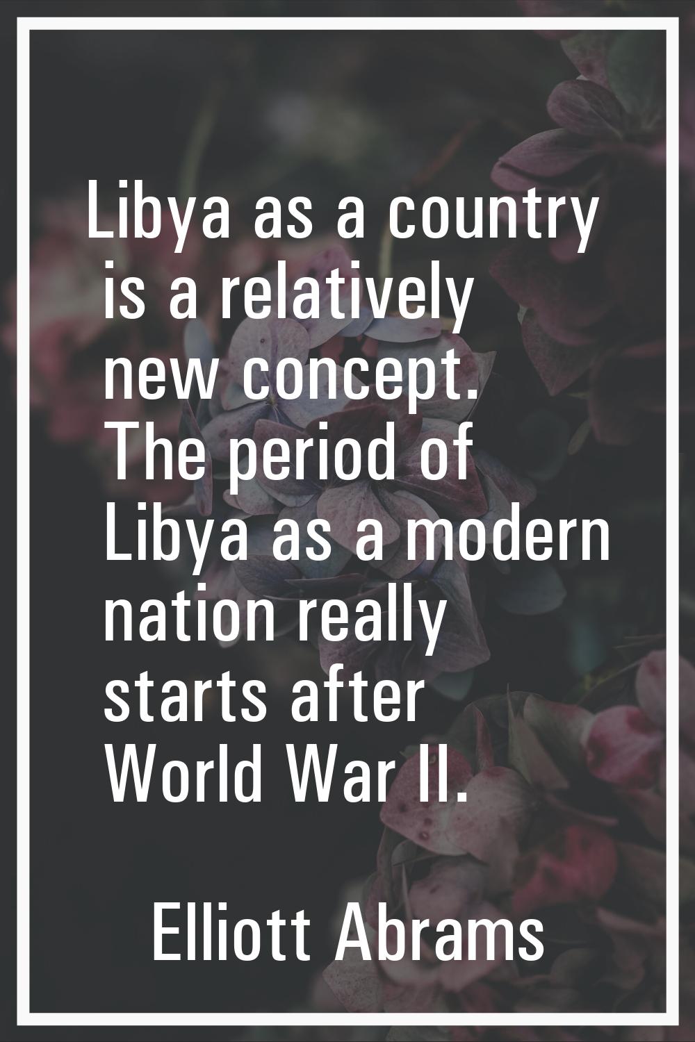 Libya as a country is a relatively new concept. The period of Libya as a modern nation really start