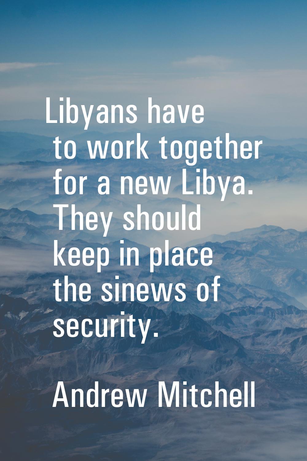 Libyans have to work together for a new Libya. They should keep in place the sinews of security.