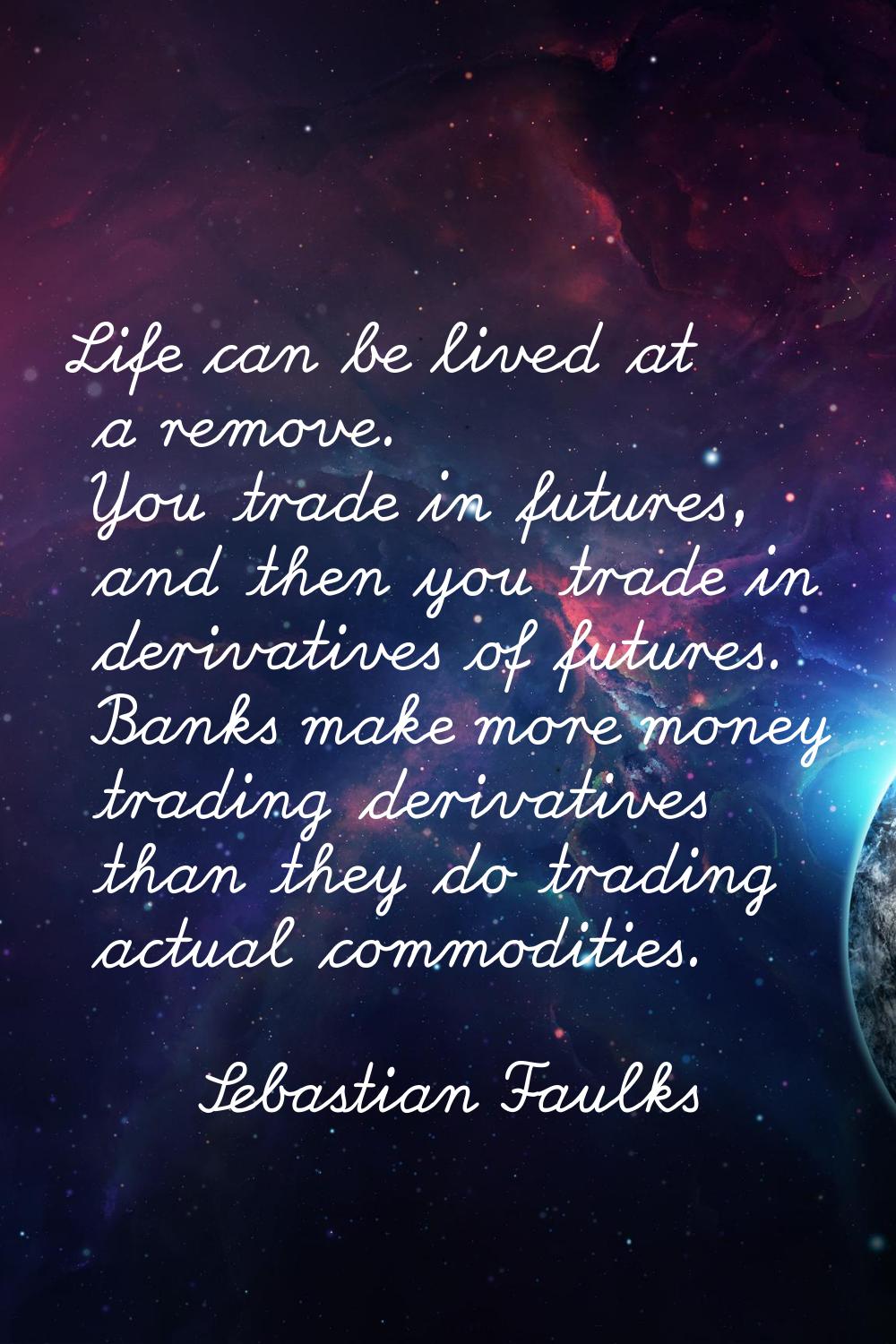 Life can be lived at a remove. You trade in futures, and then you trade in derivatives of futures. 