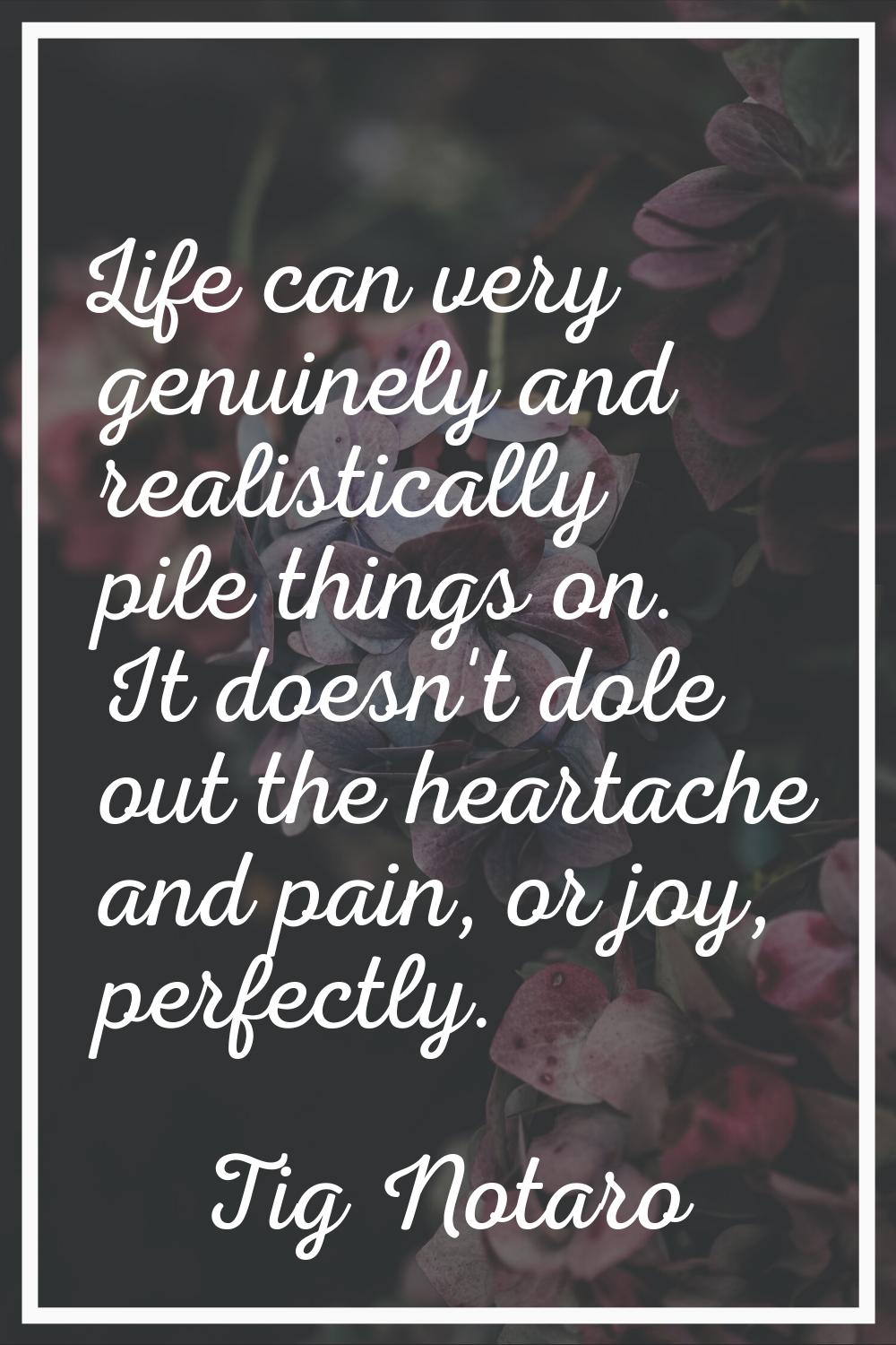 Life can very genuinely and realistically pile things on. It doesn't dole out the heartache and pai