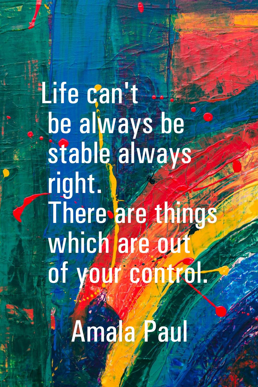 Life can't be always be stable always right. There are things which are out of your control.