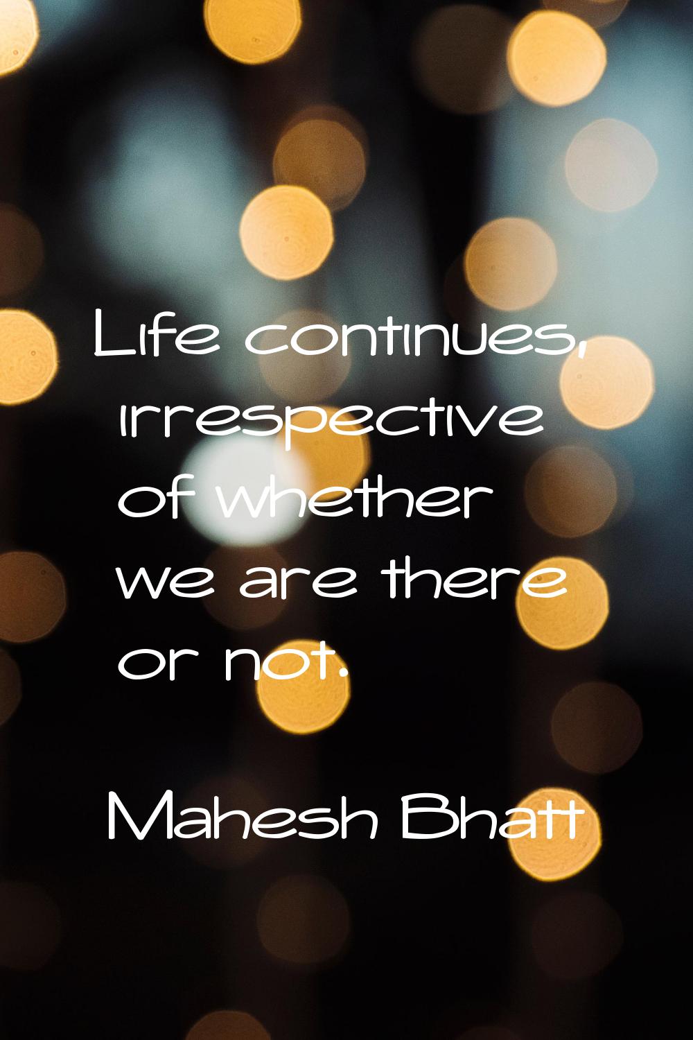 Life continues, irrespective of whether we are there or not.
