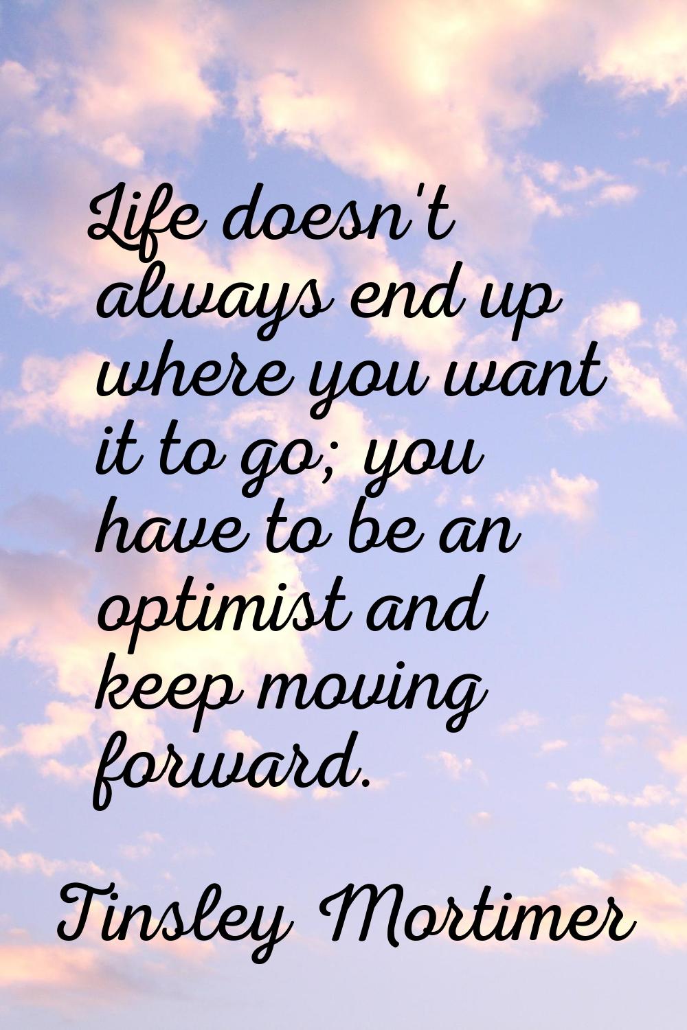 Life doesn't always end up where you want it to go; you have to be an optimist and keep moving forw