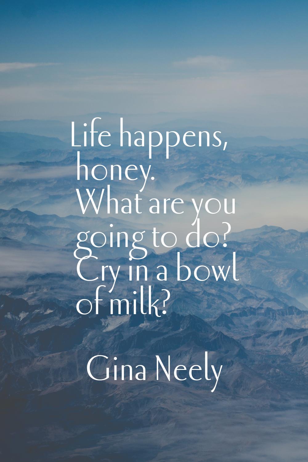 Life happens, honey. What are you going to do? Cry in a bowl of milk?