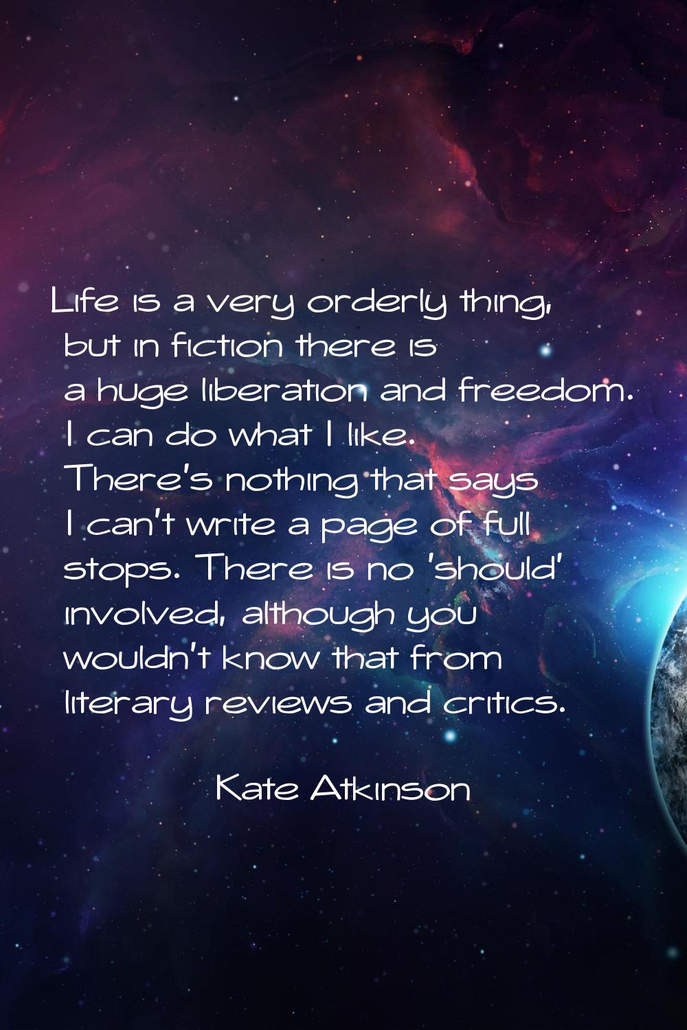 Life is a very orderly thing, but in fiction there is a huge liberation and freedom. I can do what 