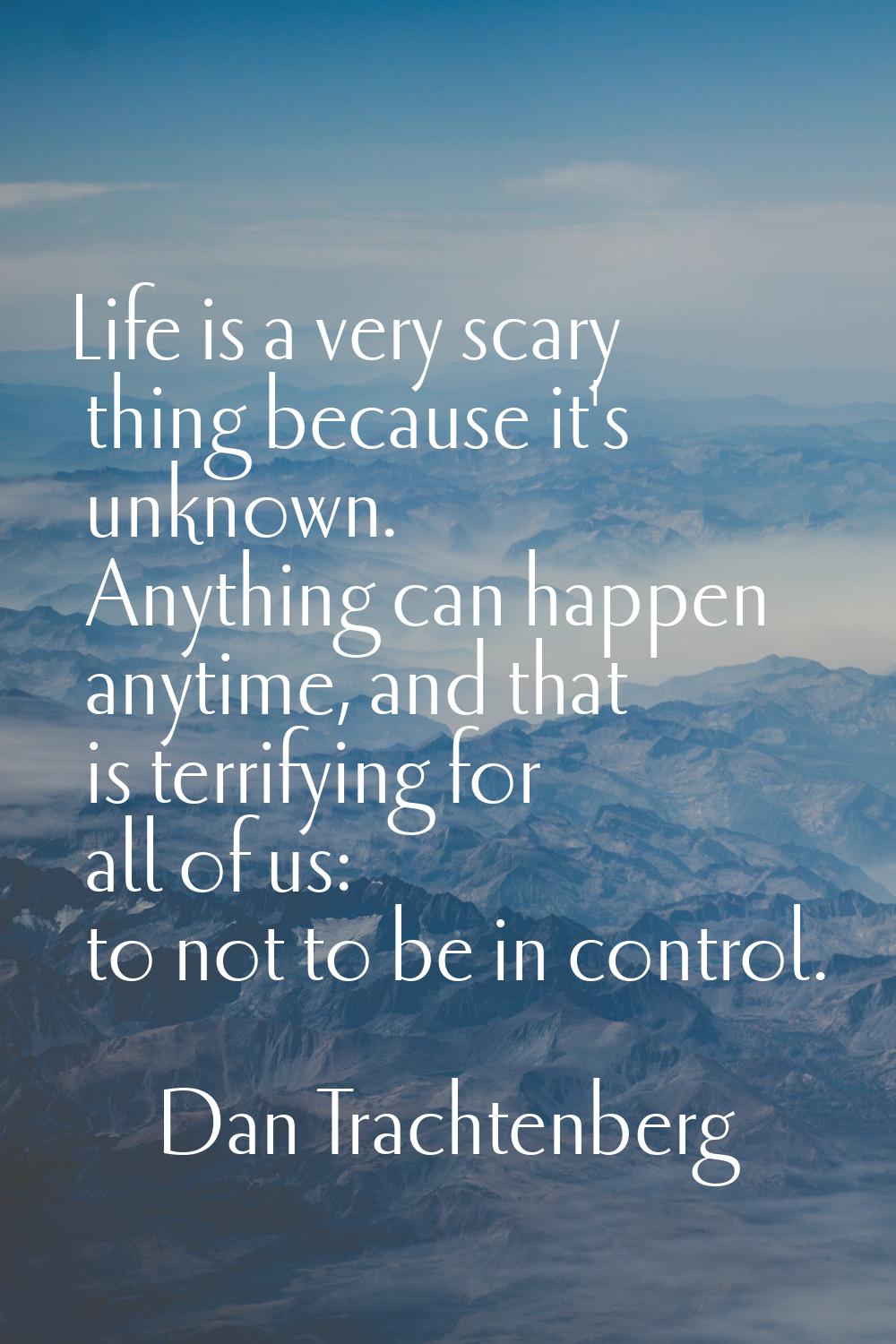 Life is a very scary thing because it's unknown. Anything can happen anytime, and that is terrifyin