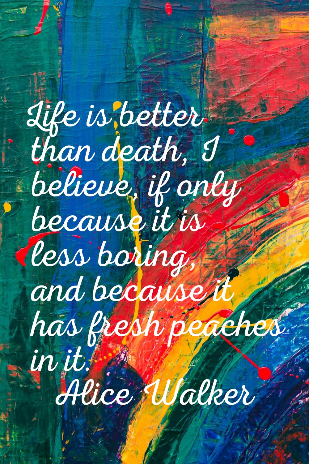 Life is better than death, I believe, if only because it is less boring, and because it has fresh p