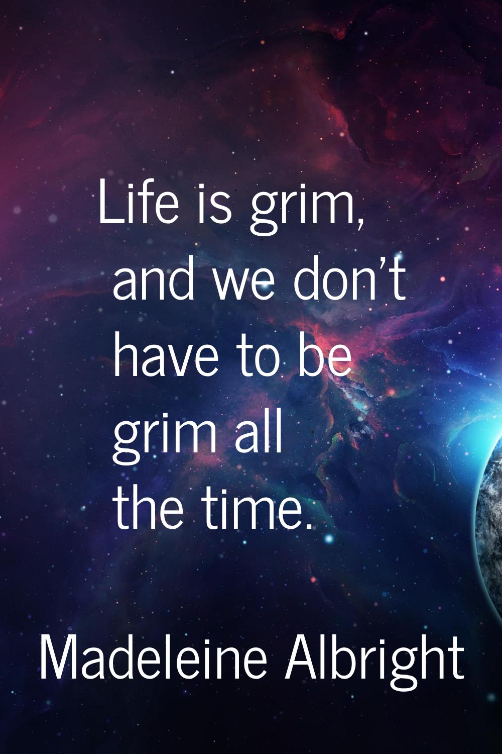 Life is grim, and we don't have to be grim all the time.