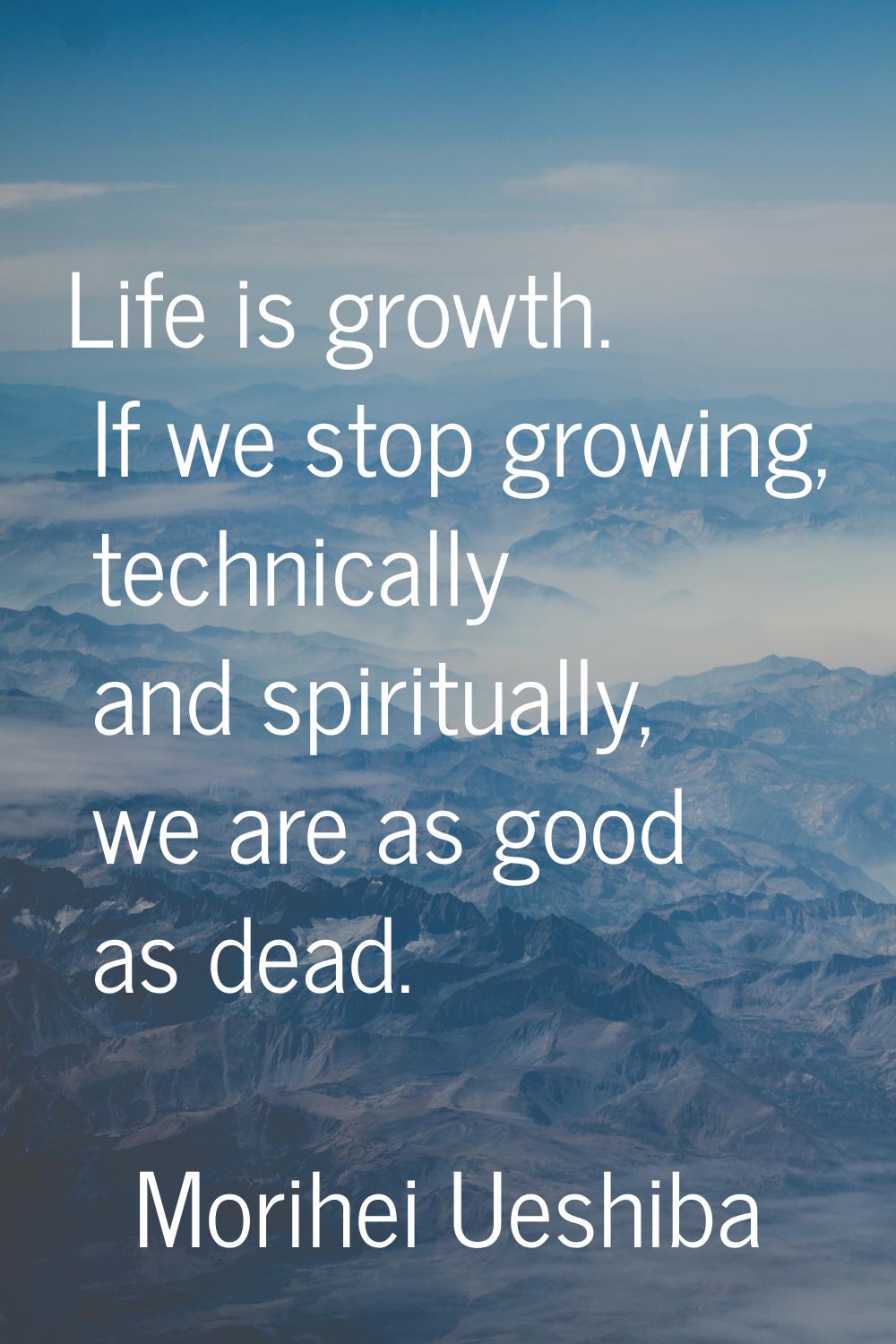 Life is growth. If we stop growing, technically and spiritually, we are as good as dead.