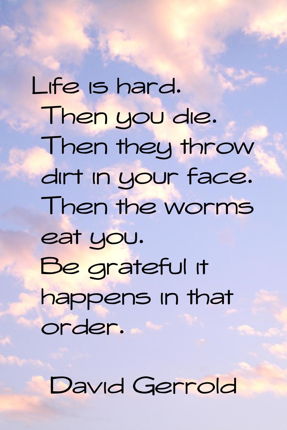 Life is hard. Then you die. Then they throw dirt in your face. Then the worms eat you. Be grateful 
