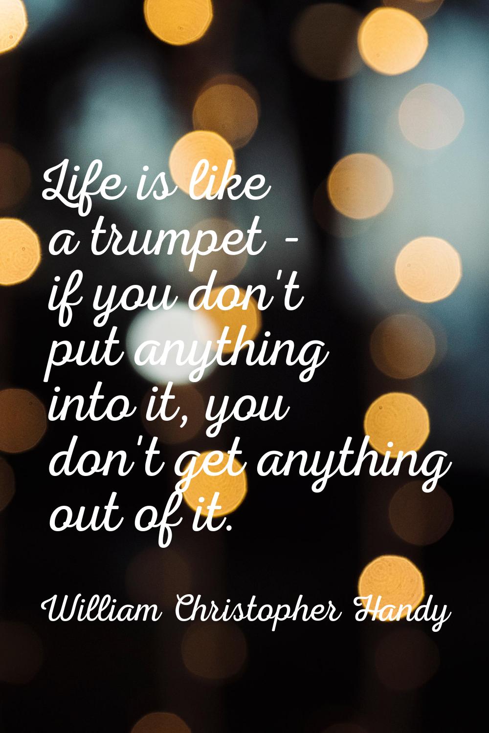 Life is like a trumpet - if you don't put anything into it, you don't get anything out of it.