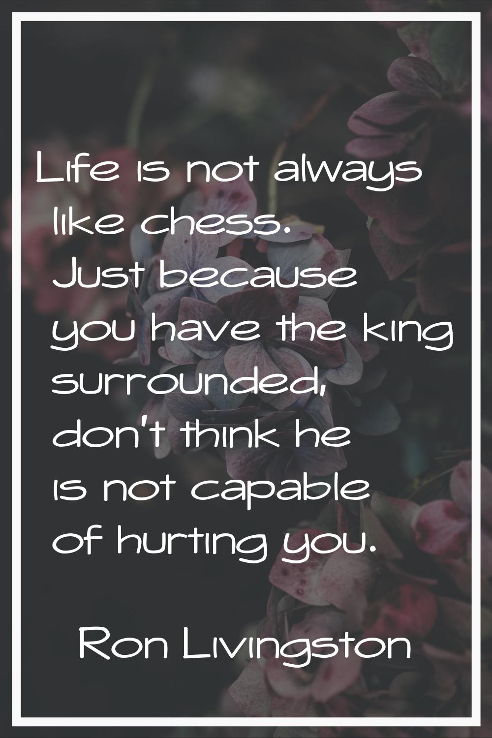 Life is not always like chess. Just because you have the king surrounded, don't think he is not cap