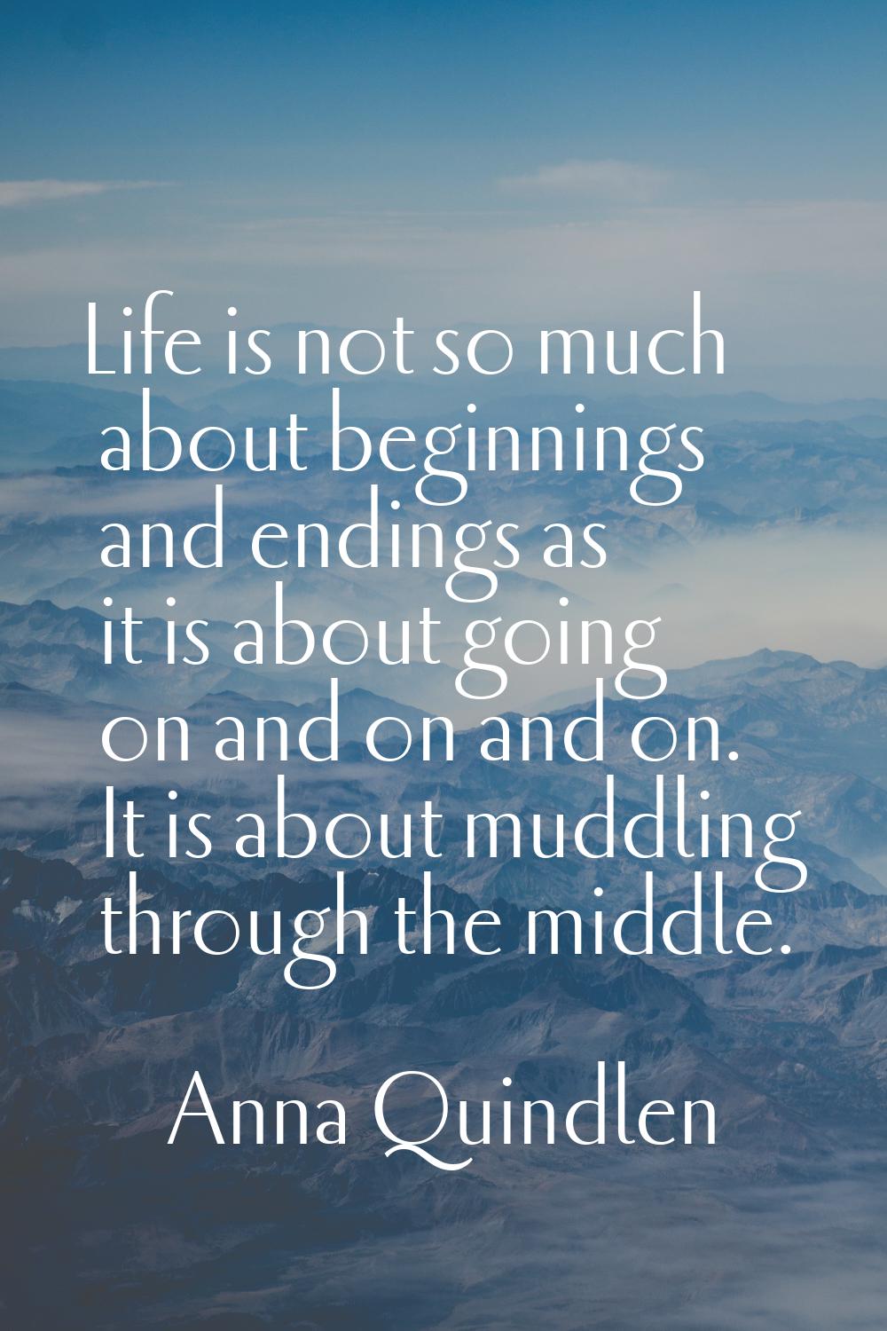 Life is not so much about beginnings and endings as it is about going on and on and on. It is about