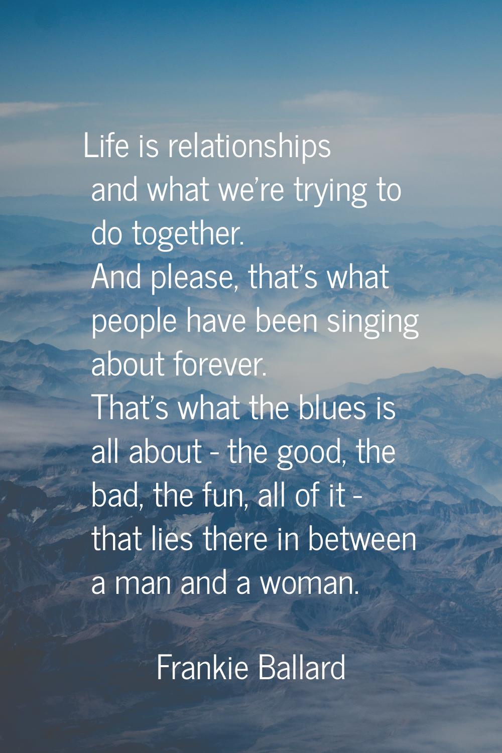 Life is relationships and what we're trying to do together. And please, that's what people have bee