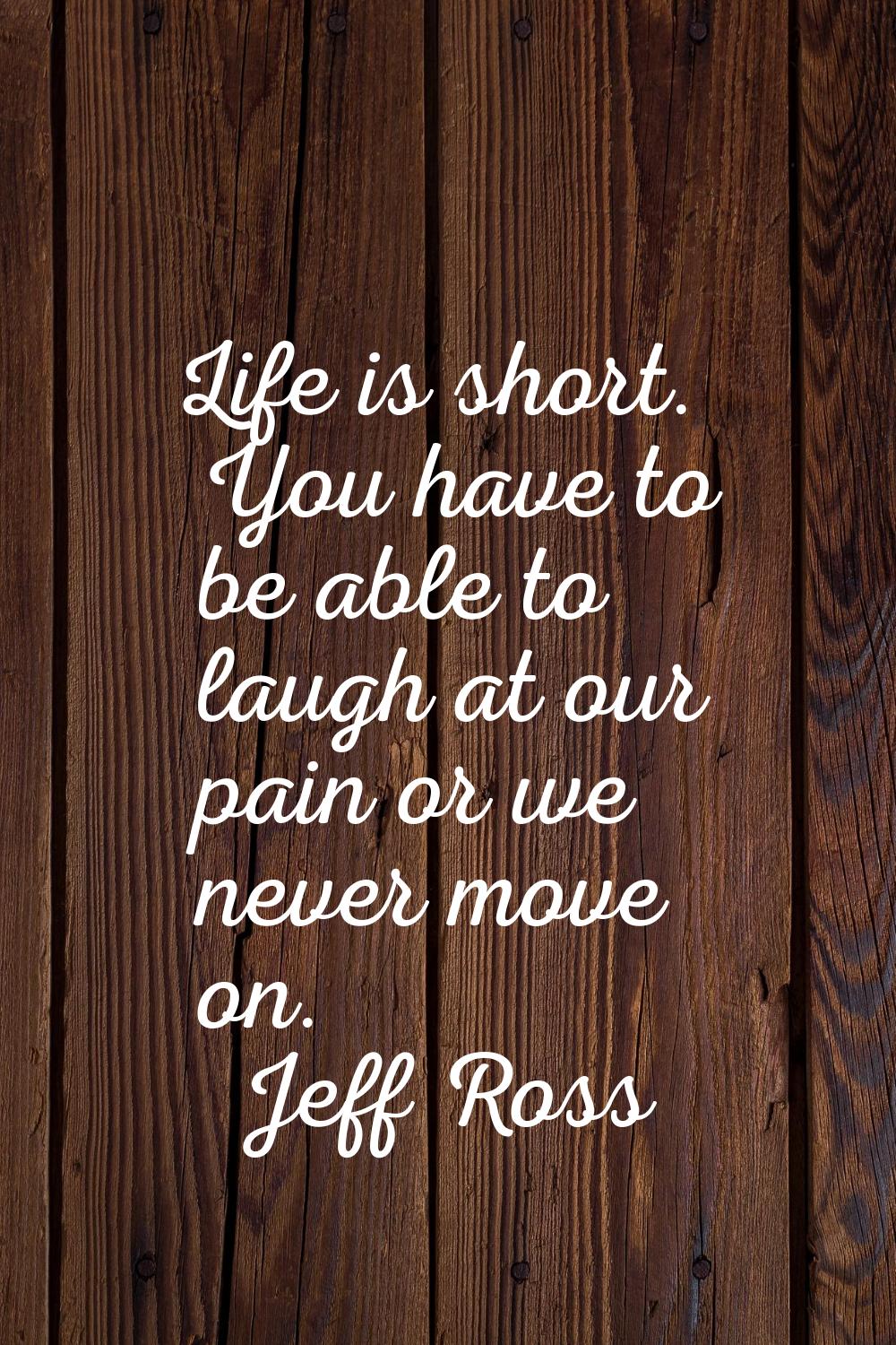 Life is short. You have to be able to laugh at our pain or we never move on.