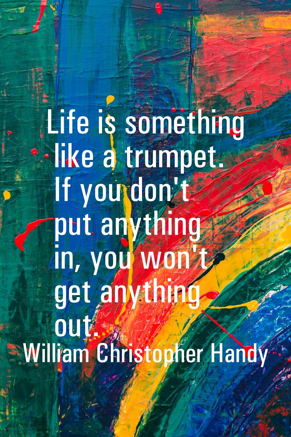 Life is something like a trumpet. If you don't put anything in, you won't get anything out.