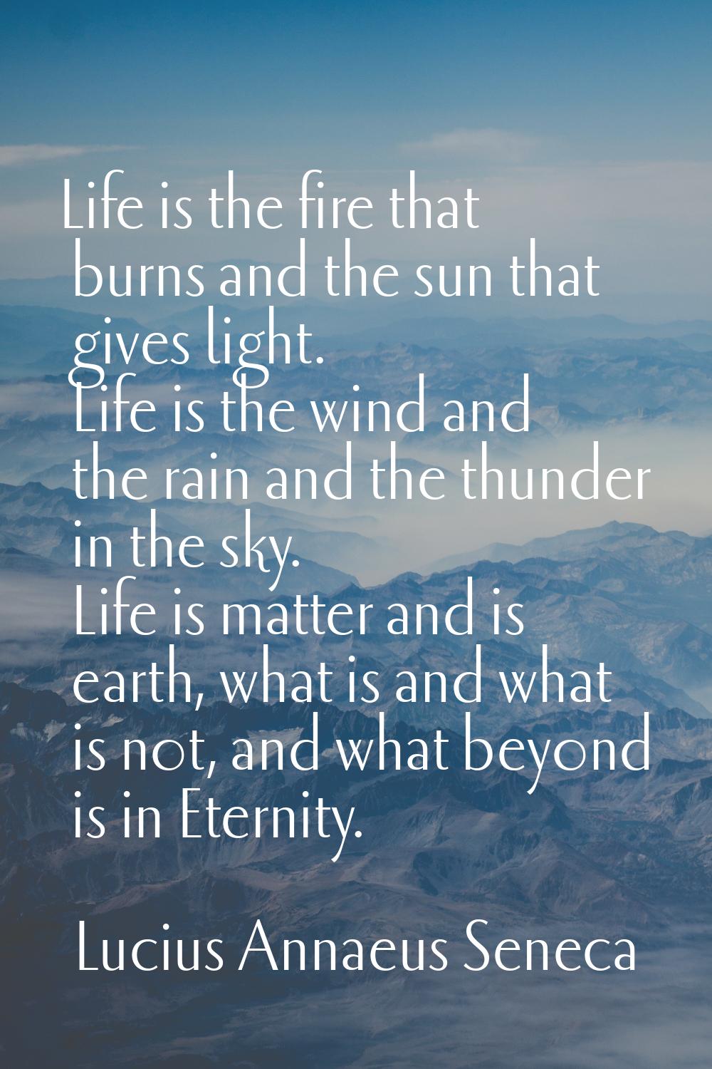 Life is the fire that burns and the sun that gives light. Life is the wind and the rain and the thu