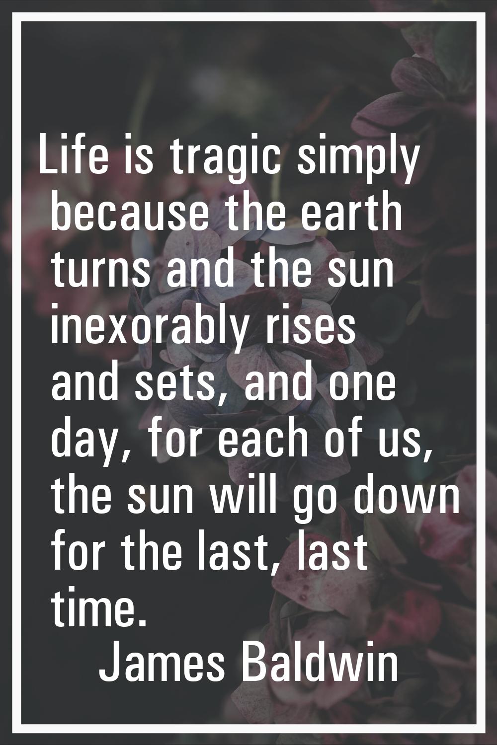 Life is tragic simply because the earth turns and the sun inexorably rises and sets, and one day, f