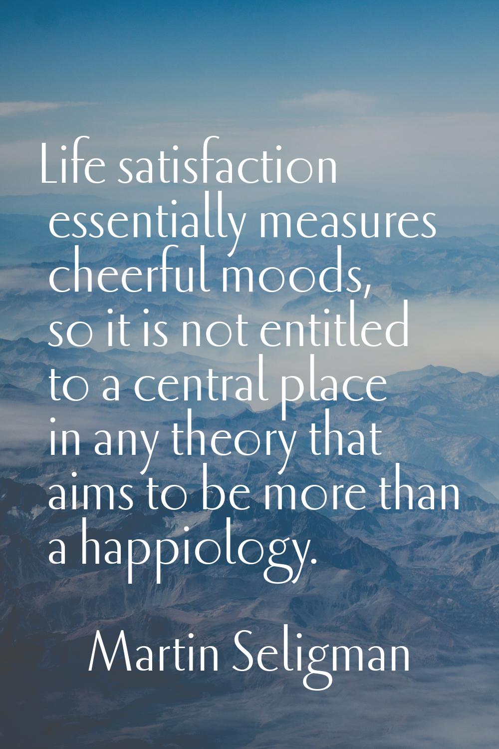 Life satisfaction essentially measures cheerful moods, so it is not entitled to a central place in 