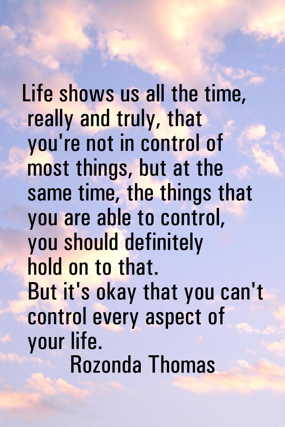 Life shows us all the time, really and truly, that you're not in control of most things, but at the