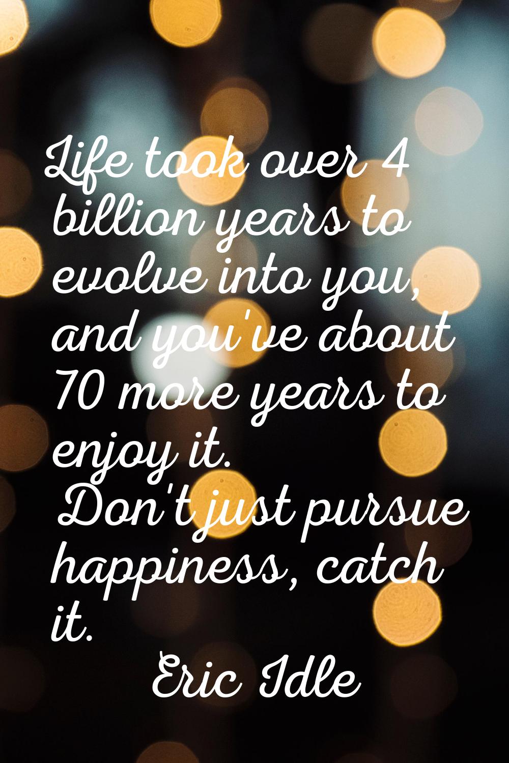 Life took over 4 billion years to evolve into you, and you've about 70 more years to enjoy it. Don'