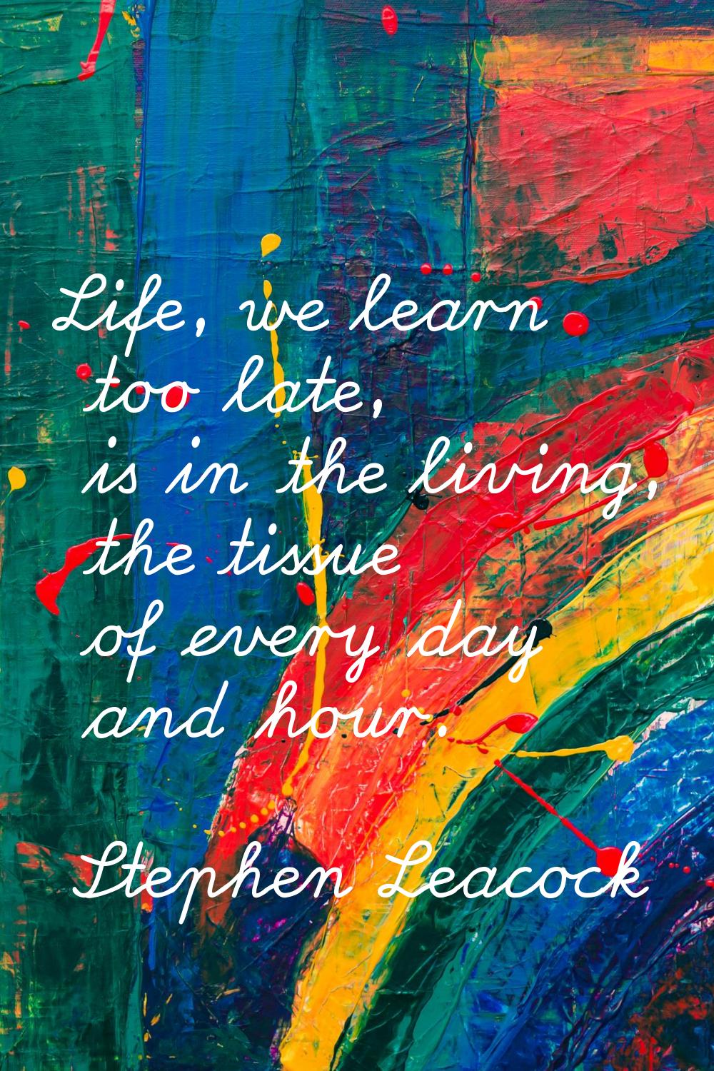 Life, we learn too late, is in the living, the tissue of every day and hour.
