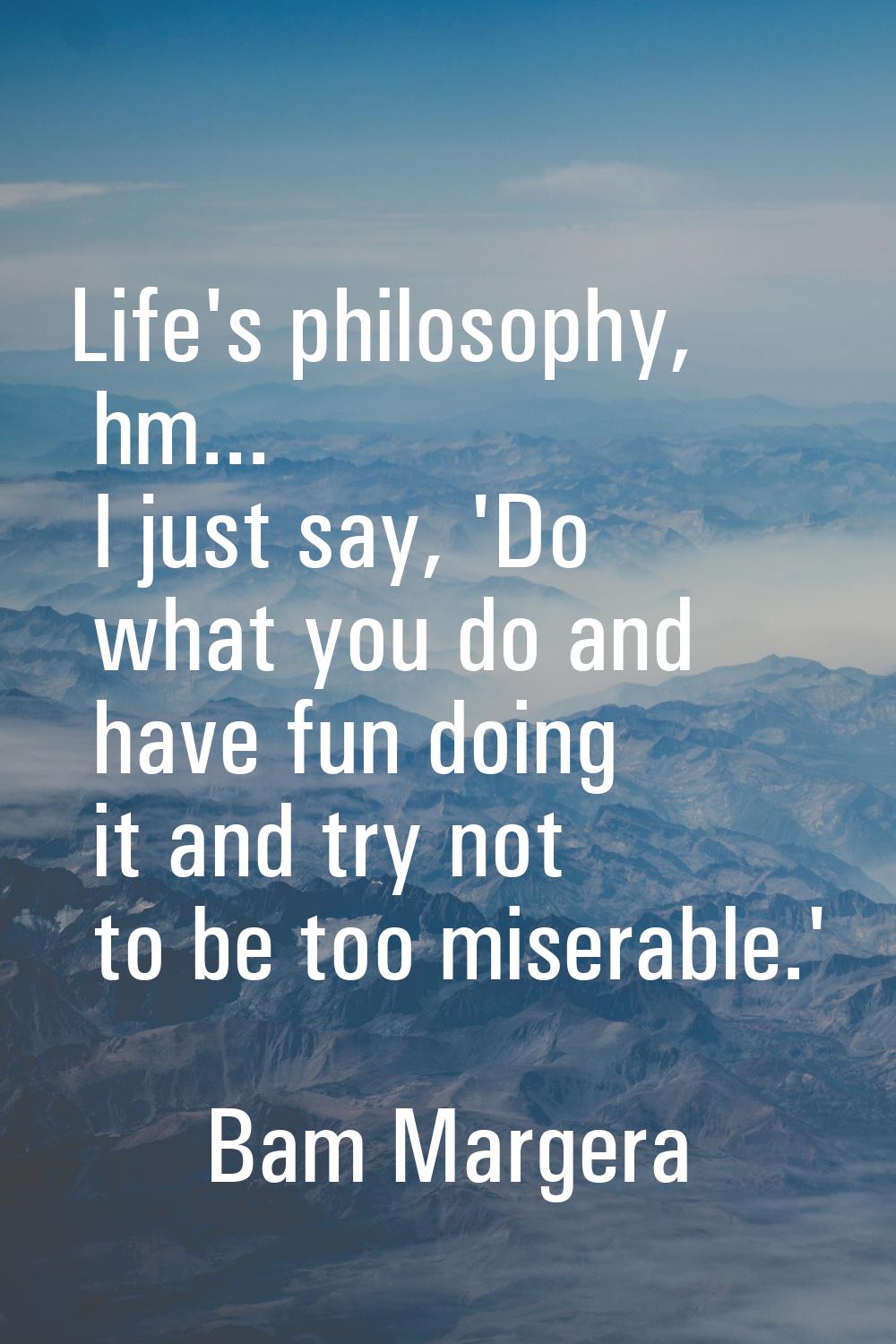 Life's philosophy, hm... I just say, 'Do what you do and have fun doing it and try not to be too mi