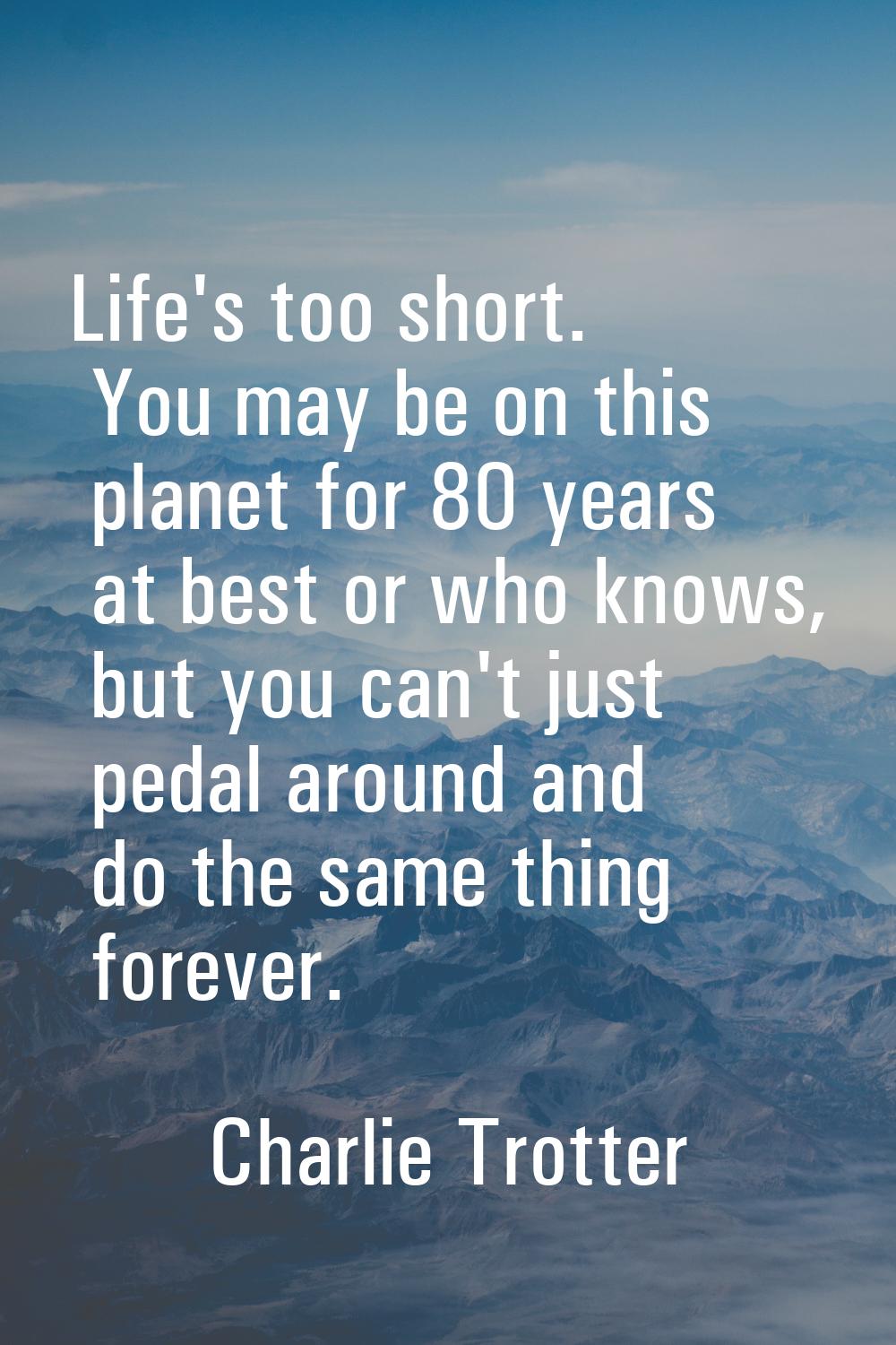 Life's too short. You may be on this planet for 80 years at best or who knows, but you can't just p