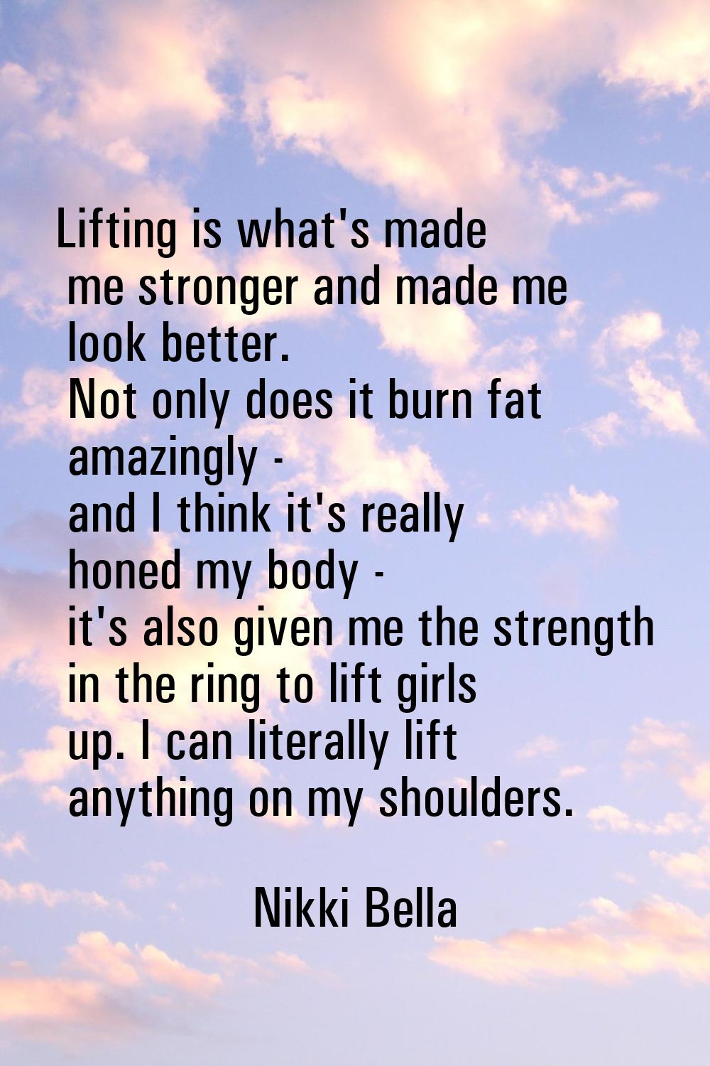 Lifting is what's made me stronger and made me look better. Not only does it burn fat amazingly - a