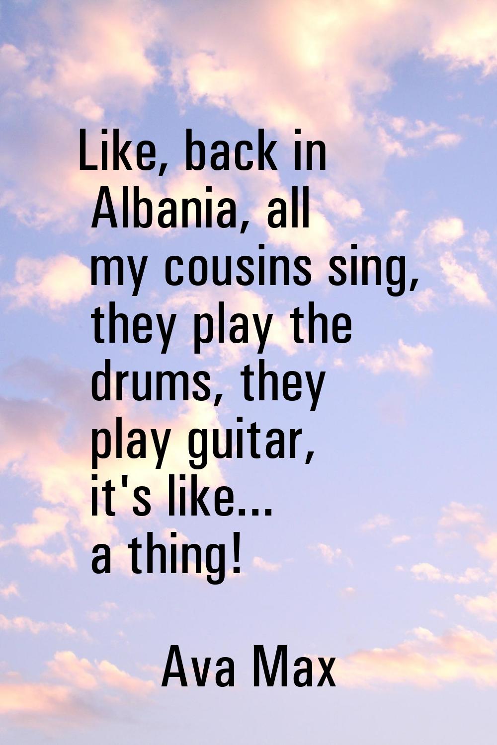 Like, back in Albania, all my cousins sing, they play the drums, they play guitar, it's like... a t