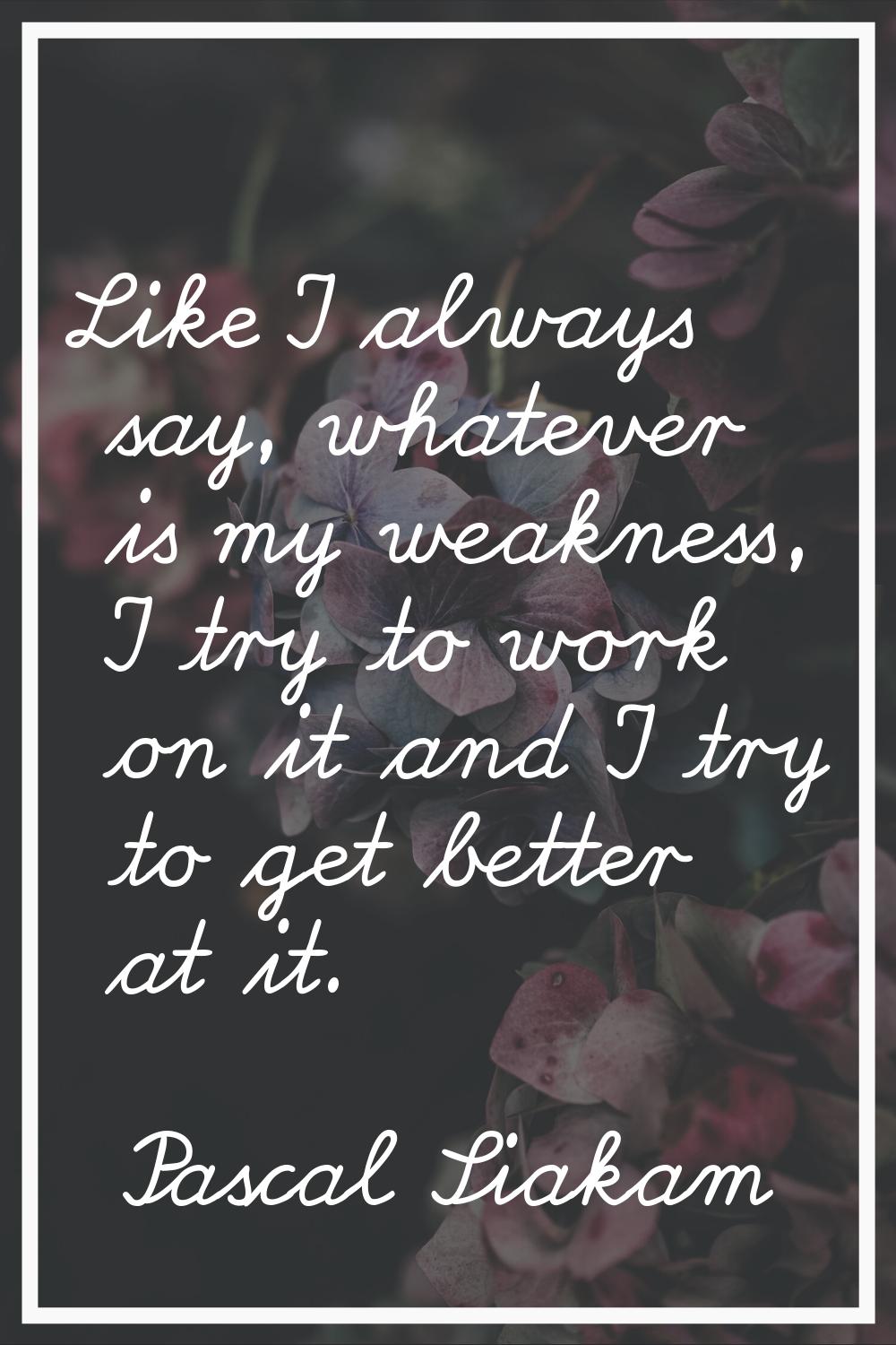 Like I always say, whatever is my weakness, I try to work on it and I try to get better at it.