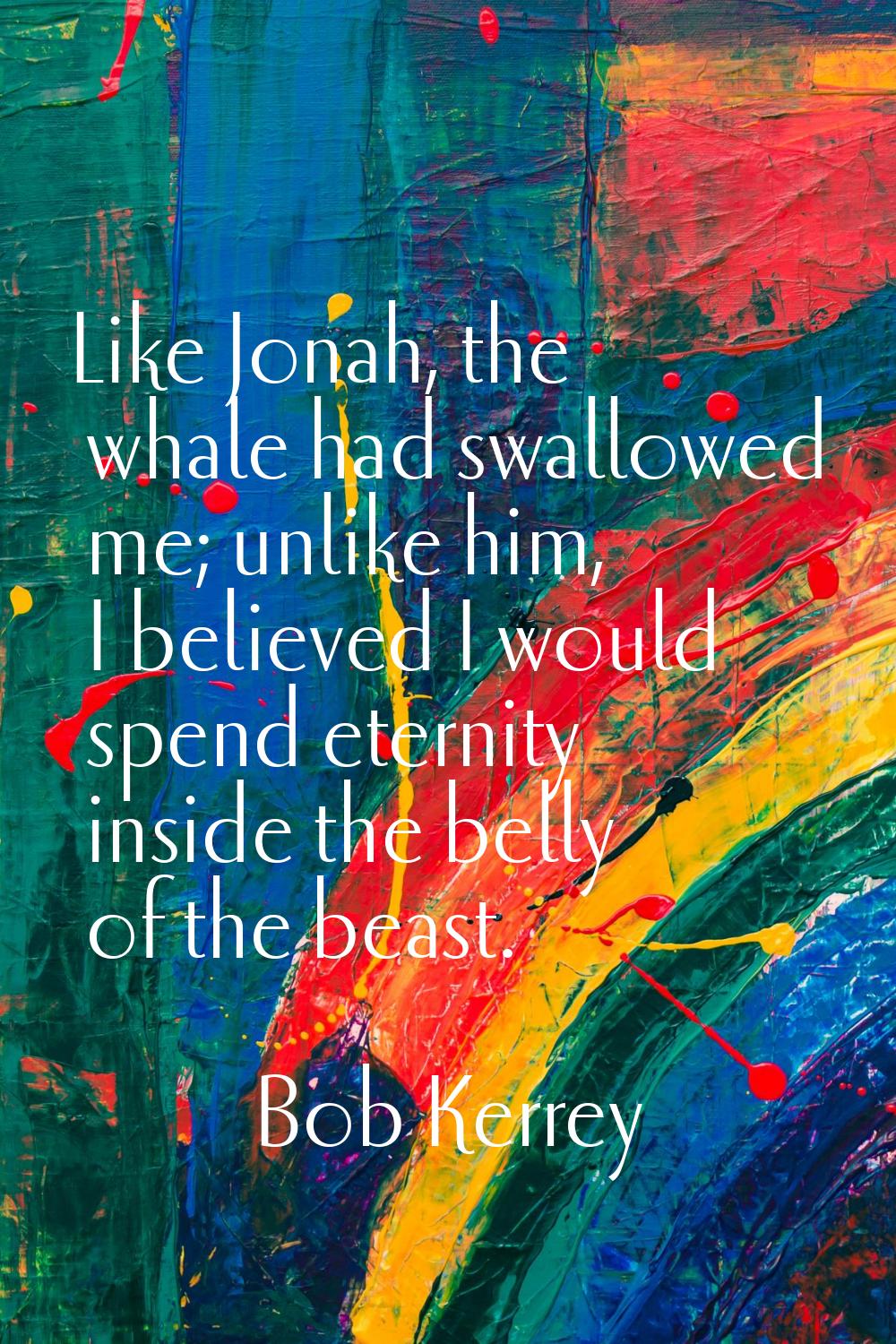 Like Jonah, the whale had swallowed me; unlike him, I believed I would spend eternity inside the be