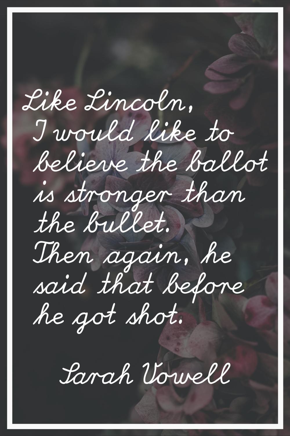 Like Lincoln, I would like to believe the ballot is stronger than the bullet. Then again, he said t