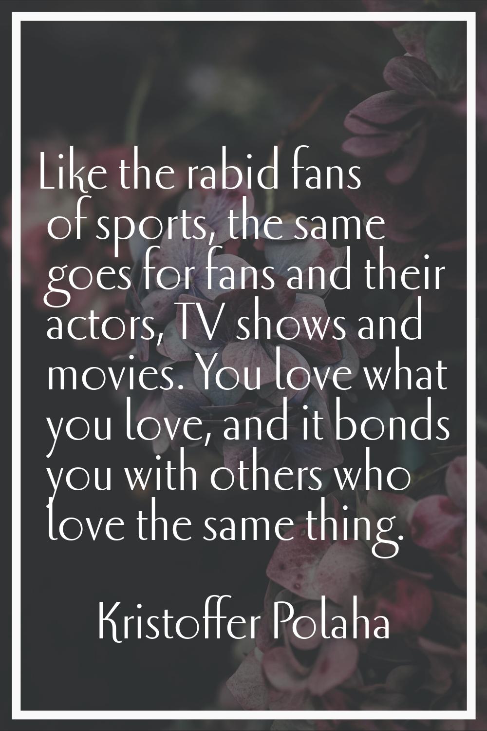 Like the rabid fans of sports, the same goes for fans and their actors, TV shows and movies. You lo