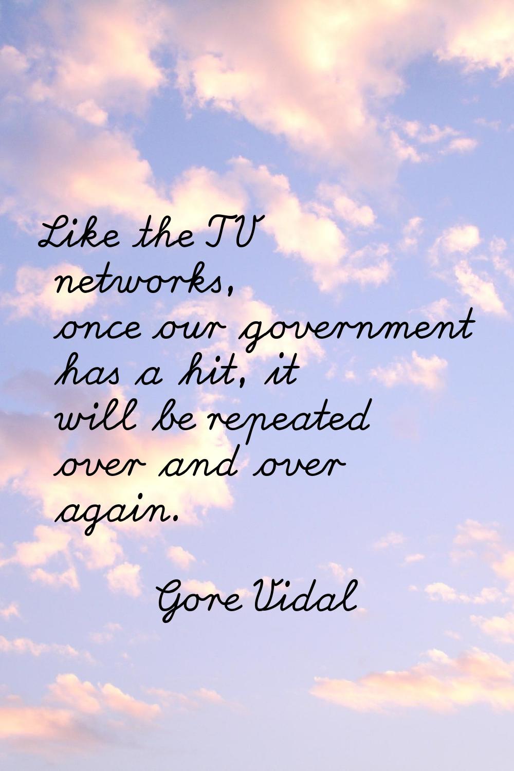 Like the TV networks, once our government has a hit, it will be repeated over and over again.