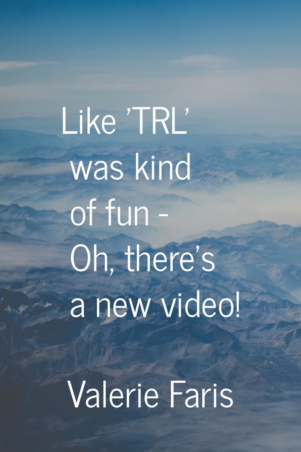 Like 'TRL' was kind of fun - Oh, there's a new video!