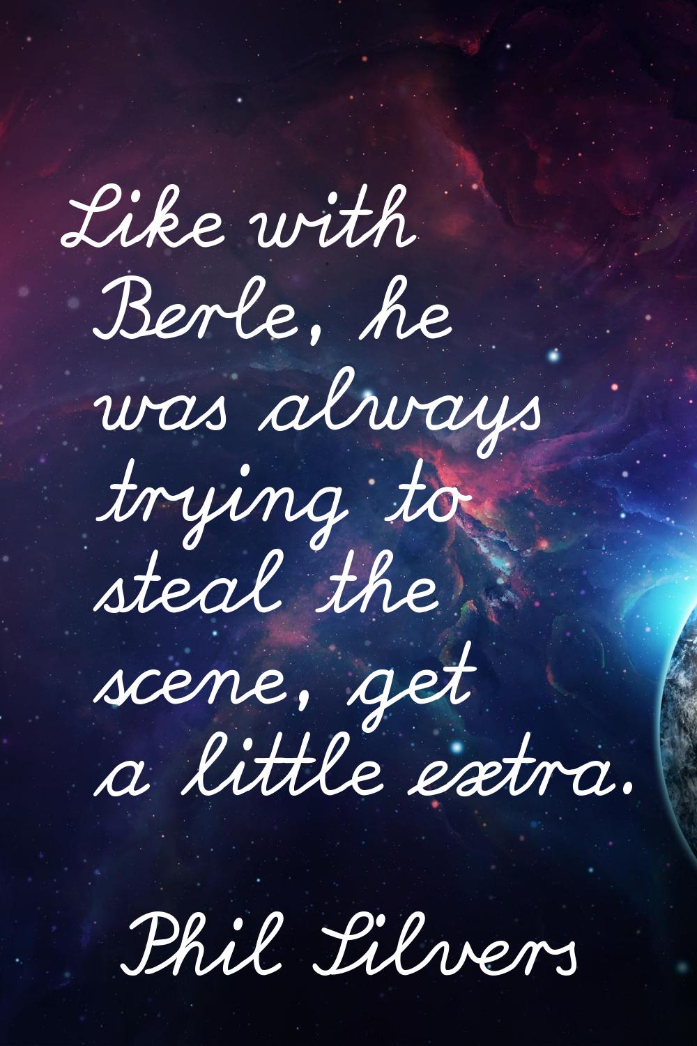 Like with Berle, he was always trying to steal the scene, get a little extra.
