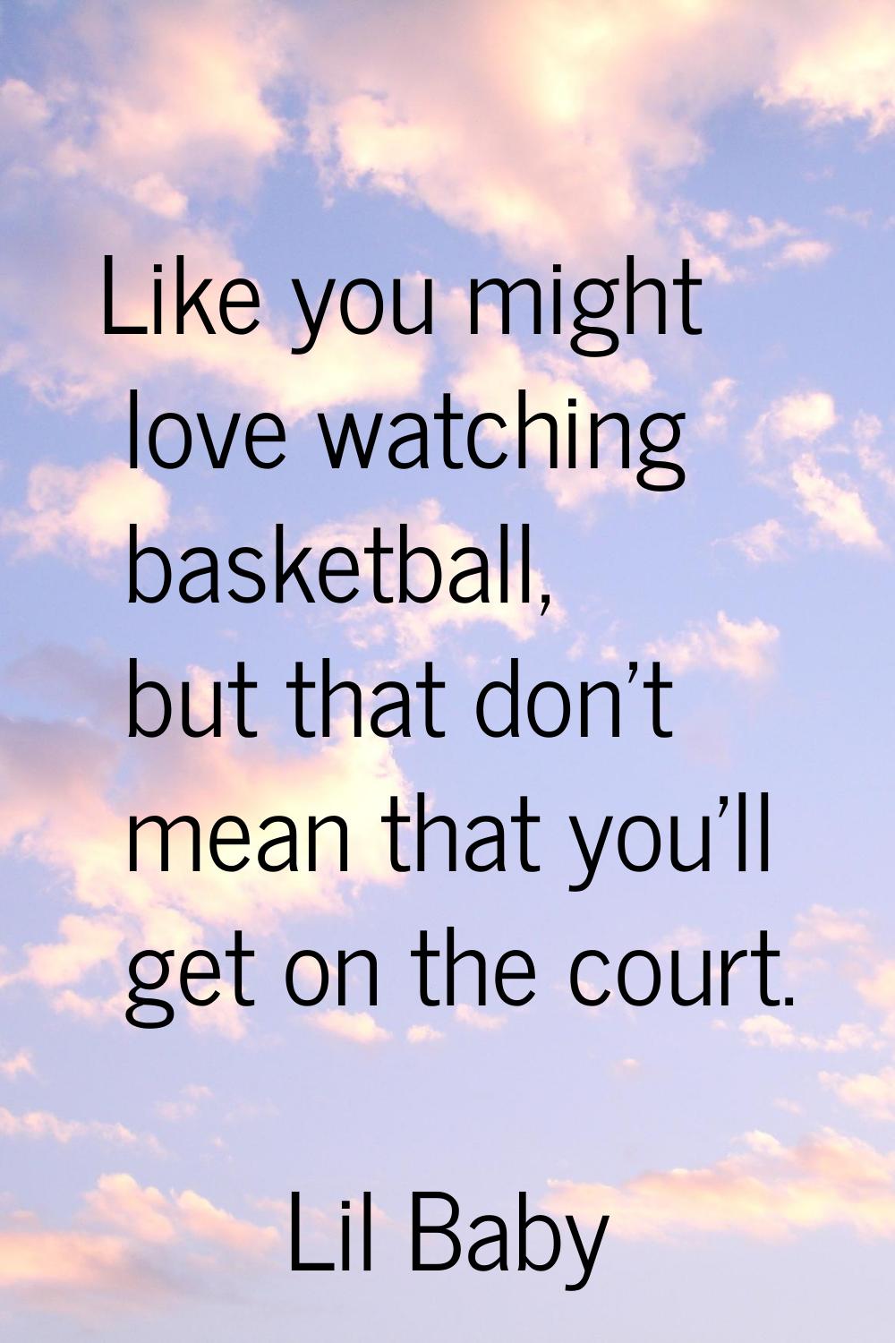 Like you might love watching basketball, but that don't mean that you'll get on the court.