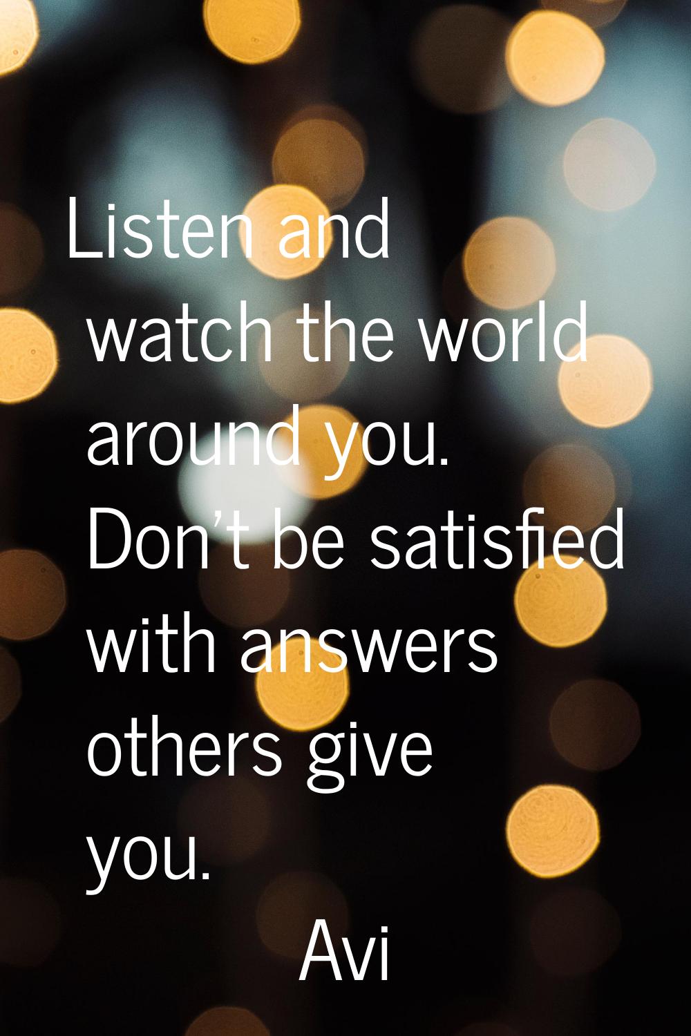 Listen and watch the world around you. Don't be satisfied with answers others give you.