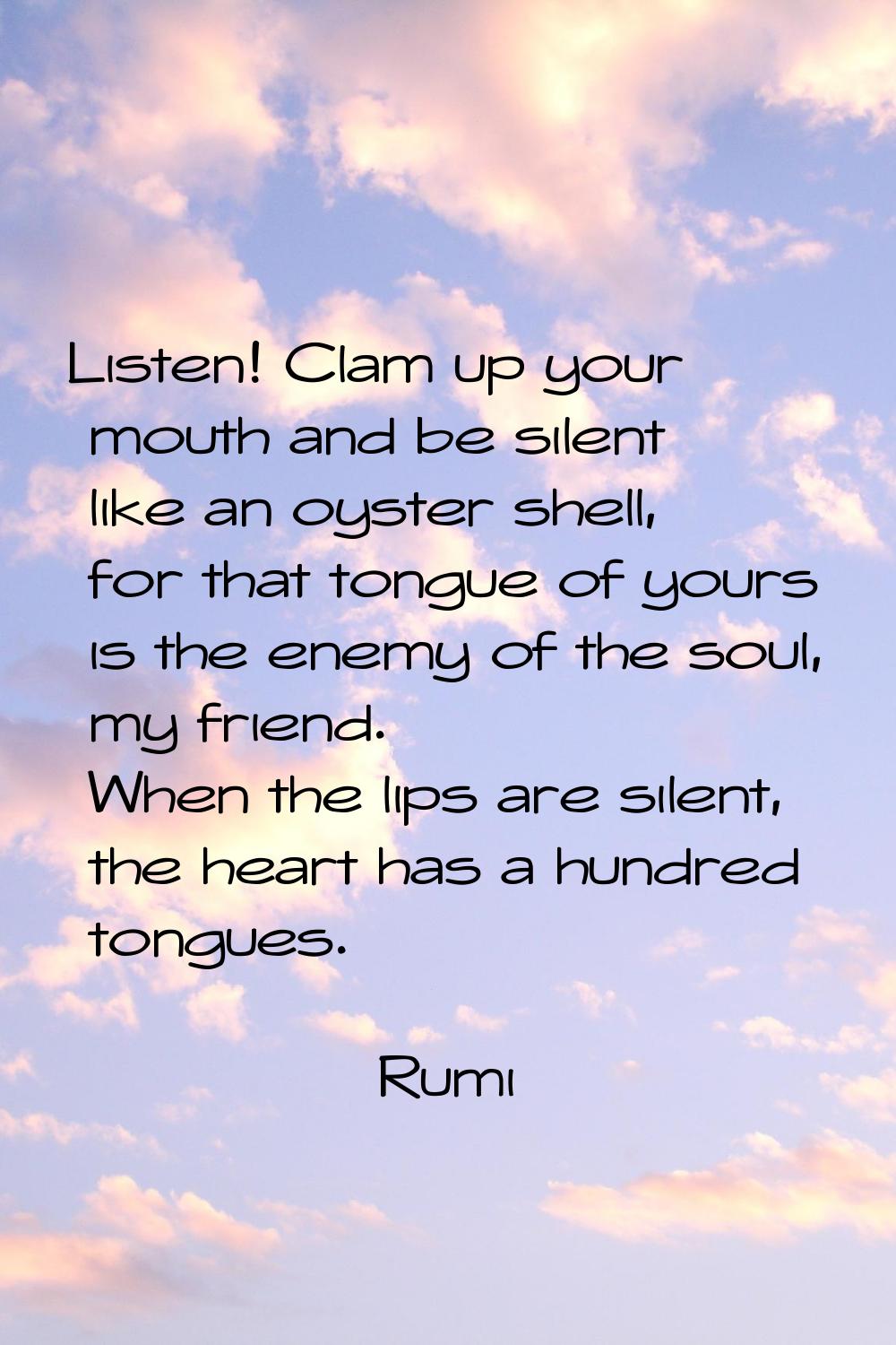 Listen! Clam up your mouth and be silent like an oyster shell, for that tongue of yours is the enem
