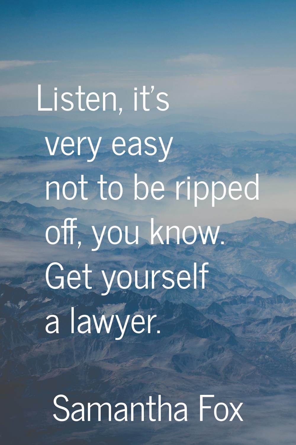 Listen, it's very easy not to be ripped off, you know. Get yourself a lawyer.