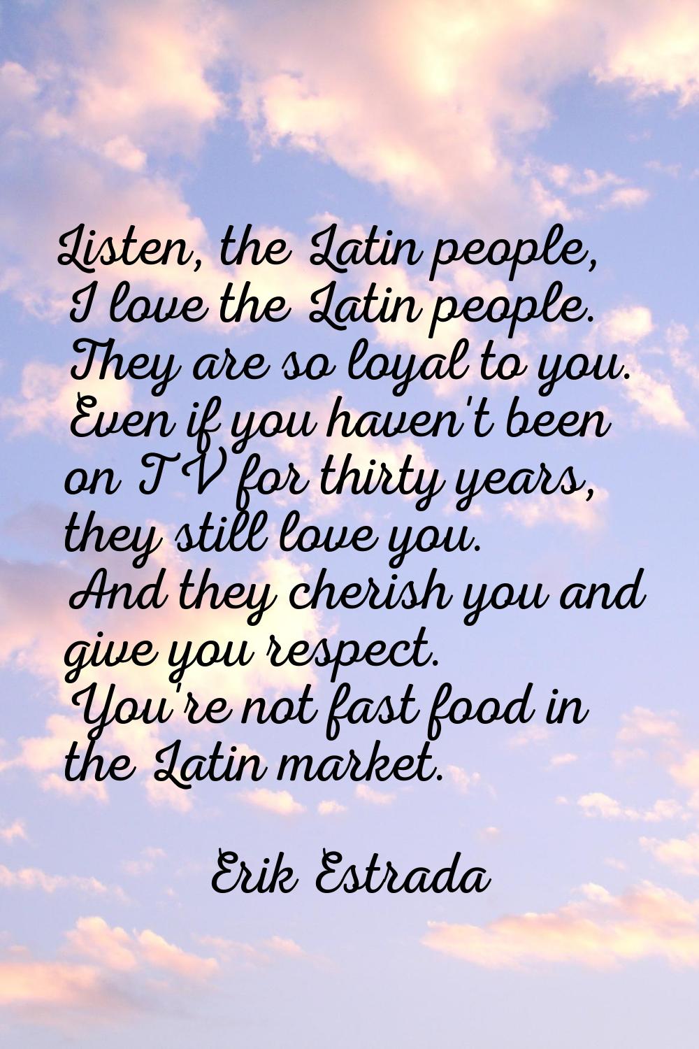 Listen, the Latin people, I love the Latin people. They are so loyal to you. Even if you haven't be