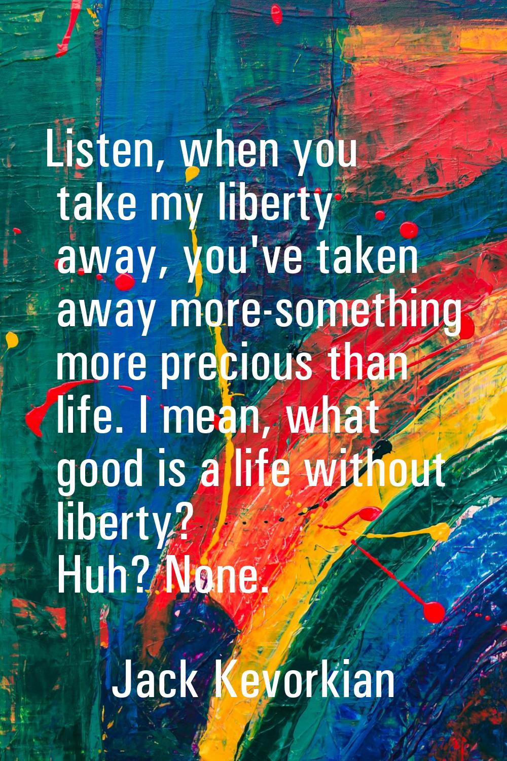 Listen, when you take my liberty away, you've taken away more-something more precious than life. I 