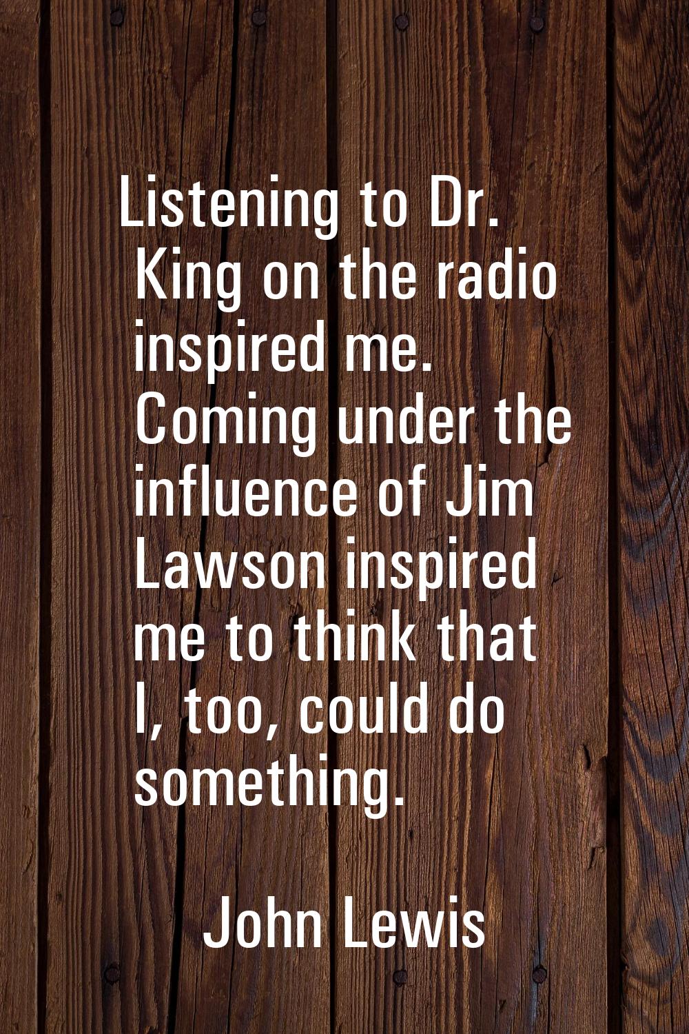 Listening to Dr. King on the radio inspired me. Coming under the influence of Jim Lawson inspired m