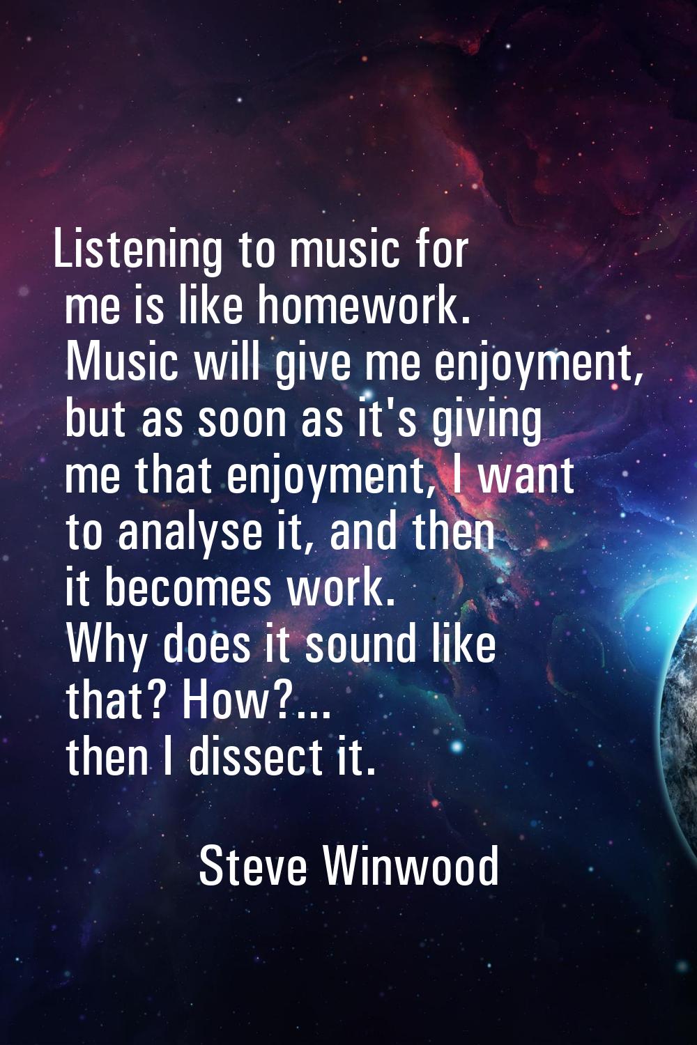Listening to music for me is like homework. Music will give me enjoyment, but as soon as it's givin